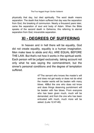 The Four-legged Angel -Scribe Valdemir
physically that day, but died spiritually. The word death means
separation. The death that Adam suffered that day was the separation
from God, the breaking of communion. Nearly a thousand years later,
came the separation of soul and body of Adam. When the Bible
speaks of the second death in Gehenna, this referring to eternal
separation from God, irreversible separation.
XI - DEGREES OF SUFFERING
In heaven and in hell there will be equality, God
did not create equality, equality is a human imagination.
Men make laws to abide and ALL ARE EQUAL BEFORE
THE LAW. But that's not how it works in the spiritual world.
Each person will be judged exclusively, taking account not
only what he was saying the commandment, but the
sinner's personal conditions and the degree of temptation
suffered.
47“The servant who knows the master’s will
and does not get ready or does not do what
the master wants will be beaten with many
blows. 48But the one who does not know
and does things deserving punishment will
be beaten with few blows. From everyone
who has been given much, much will be
demanded; and from the one who has been
entrusted with much, much more will be
asked. (Luke 12.47-48).
[ 47 ]
 