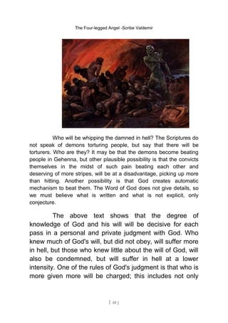 The Four-legged Angel -Scribe Valdemir
Who will be whipping the damned in hell? The Scriptures do
not speak of demons torturing people, but say that there will be
torturers. Who are they? It may be that the demons become beating
people in Gehenna, but other plausible possibility is that the convicts
themselves in the midst of such pain beating each other and
deserving of more stripes, will be at a disadvantage, picking up more
than hitting. Another possibility is that God creates automatic
mechanism to beat them. The Word of God does not give details, so
we must believe what is written and what is not explicit, only
conjecture.
The above text shows that the degree of
knowledge of God and his will will be decisive for each
pass in a personal and private judgment with God. Who
knew much of God's will, but did not obey, will suffer more
in hell, but those who knew little about the will of God, will
also be condemned, but will suffer in hell at a lower
intensity. One of the rules of God's judgment is that who is
more given more will be charged; this includes not only
[ 48 ]
 