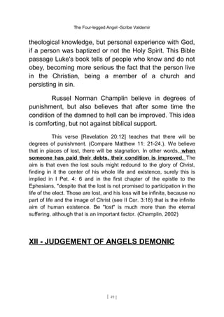The Four-legged Angel -Scribe Valdemir
theological knowledge, but personal experience with God,
if a person was baptized or not the Holy Spirit. This Bible
passage Luke's book tells of people who know and do not
obey, becoming more serious the fact that the person live
in the Christian, being a member of a church and
persisting in sin.
Russel Norman Champlin believe in degrees of
punishment, but also believes that after some time the
condition of the damned to hell can be improved. This idea
is comforting, but not against biblical support.
This verse [Revelation 20:12] teaches that there will be
degrees of punishment. (Compare Matthew 11: 21-24.). We believe
that in places of lost, there will be stagnation. In other words, when
someone has paid their debts, their condition is improved. The
aim is that even the lost souls might redound to the glory of Christ,
finding in it the center of his whole life and existence, surely this is
implied in I Pet. 4: 6 and in the first chapter of the epistle to the
Ephesians, "despite that the lost is not promised to participation in the
life of the elect. Those are lost, and his loss will be infinite, because no
part of life and the image of Christ (see II Cor. 3:18) that is the infinite
aim of human existence. Be "lost" is much more than the eternal
suffering, although that is an important factor. (Champlin, 2002)
XII - JUDGEMENT OF ANGELS DEMONIC
[ 49 ]
 