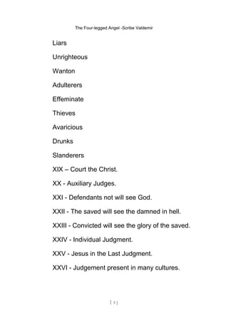 The Four-legged Angel -Scribe Valdemir
Liars
Unrighteous
Wanton
Adulterers
Effeminate
Thieves
Avaricious
Drunks
Slanderers
XIX – Court the Christ.
XX - Auxiliary Judges.
XXI - Defendants not will see God.
XXII - The saved will see the damned in hell.
XXIII - Convicted will see the glory of the saved.
XXIV - Individual Judgment.
XXV - Jesus in the Last Judgment.
XXVI - Judgement present in many cultures.
[ 5 ]
 