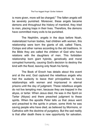 The Four-legged Angel -Scribe Valdemir
is more given, more will be charged," The fallen angels will
be severely punished. Moreover, these angels became
demons and throughout the history of mankind, they tried
to men, placing traps in their lives. Therefore, the demons
have committed many evils to be punished.
The Nephilim, angels in the days before Noah,
materialized human bodies, had children with women, this
relationship were born the giants of old, called Titans,
Ciclops and other names according to the old traditions. In
the Bible they are called the children of God who have
relations with the daughters of men. This forbidden
relationship born giant hybrids, genetically and moral
corrupted humanity, causing God's decision to destroy the
kind with the flood, leaving only Noah his family.
The Book of Enoch has details about this event
and at the end, God captured the rebellious angels who
had the audacity to leave their principalities to have
relationships with women and imprisoned in eternal
prisons until the day of judgment. These rebellious angels
do not live tempting men, because they are trapped in the
abyss, or tartar. When Jesus died, He was in the Spirit on
Tartar (Abyss) and there preached judgment to these
spirits. When the apostle Peter tells us that Jesus went
and preached to the spirits in prison, some think he was
saving people who have died, as believed by Mormons, or
Catholics with the doctrine of purgatory. But the sad reality
is that after death there is new opportunity for salvation.
[ 51 ]
 