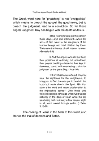 The Four-legged Angel -Scribe Valdemir
The Greek word here for "preaching" is not "eveggeliste"
which means to preach the gospel, the good news, but to
preach the judgment, lead to a conviction. So for these
angels Judgment Day has begun with the death of Jesus.
4The Nephilim were on the earth in
those days—and also afterward—when the
sons of God went to the daughters of the
human beings and had children by them.
They were the heroes of old, men of renown.
(Genesis 6.4)
6 And the angels who did not keep
their positions of authority but abandoned
their proper dwelling—these he has kept in
darkness, bound with everlasting chains for
judgment on the great Day. (Jude1:6)
18For Christ also suffered once for
sins, the righteous for the unrighteous, to
bring you to God. He was put to death in the
body but made alive in the Spirit. 19In that
state e he went and made proclamation to
the imprisoned spirits— 20to those who
were disobedient long ago when God waited
patiently in the days of Noah while the ark
was being built. In it only a few people, eight
in all, were saved through water, (I Peter
3.18-20)
The coming of Jesus in the flesh to this world also
started the trial of demons and Satan.
[ 52 ]
 