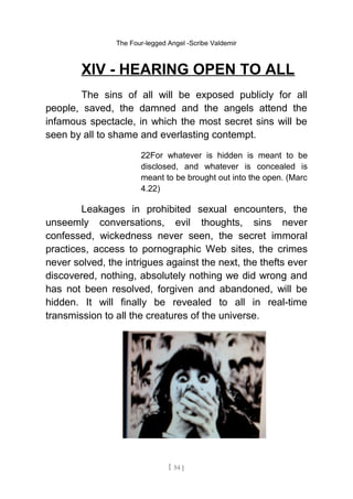 The Four-legged Angel -Scribe Valdemir
XIV - HEARING OPEN TO ALL
The sins of all will be exposed publicly for all
people, saved, the damned and the angels attend the
infamous spectacle, in which the most secret sins will be
seen by all to shame and everlasting contempt.
22For whatever is hidden is meant to be
disclosed, and whatever is concealed is
meant to be brought out into the open. (Marc
4.22)
Leakages in prohibited sexual encounters, the
unseemly conversations, evil thoughts, sins never
confessed, wickedness never seen, the secret immoral
practices, access to pornographic Web sites, the crimes
never solved, the intrigues against the next, the thefts ever
discovered, nothing, absolutely nothing we did wrong and
has not been resolved, forgiven and abandoned, will be
hidden. It will finally be revealed to all in real-time
transmission to all the creatures of the universe.
[ 54 ]
 