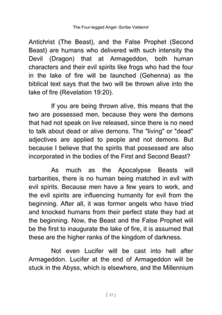 The Four-legged Angel -Scribe Valdemir
Antichrist (The Beast), and the False Prophet (Second
Beast) are humans who delivered with such intensity the
Devil (Dragon) that at Armageddon, both human
characters and their evil spirits like frogs who had the four
in the lake of fire will be launched (Gehenna) as the
biblical text says that the two will be thrown alive into the
lake of fire (Revelation 19:20).
If you are being thrown alive, this means that the
two are possessed men, because they were the demons
that had not speak on live released, since there is no need
to talk about dead or alive demons. The "living" or "dead"
adjectives are applied to people and not demons. But
because I believe that the spirits that possessed are also
incorporated in the bodies of the First and Second Beast?
As much as the Apocalypse Beasts will
barbarities, there is no human being matched in evil with
evil spirits. Because men have a few years to work, and
the evil spirits are influencing humanity for evil from the
beginning. After all, it was former angels who have tried
and knocked humans from their perfect state they had at
the beginning. Now, the Beast and the False Prophet will
be the first to inaugurate the lake of fire, it is assumed that
these are the higher ranks of the kingdom of darkness.
Not even Lucifer will be cast into hell after
Armageddon. Lucifer at the end of Armageddon will be
stuck in the Abyss, which is elsewhere, and the Millennium
[ 57 ]
 