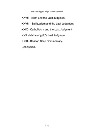 The Four-legged Angel -Scribe Valdemir
XXVII - Islam and the Last Judgment
XXVIII - Spiritualism and the Last Judgment.
XXIX - Catholicism and the Last Judgment
XXX - Michelangelo's Last Judgment.
XXXI - Beacon Bible Commentary.
Conclusion.
[ 6 ]
 