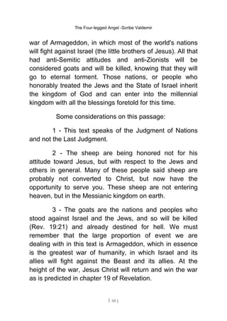 The Four-legged Angel -Scribe Valdemir
war of Armageddon, in which most of the world's nations
will fight against Israel (the little brothers of Jesus). All that
had anti-Semitic attitudes and anti-Zionists will be
considered goats and will be killed, knowing that they will
go to eternal torment. Those nations, or people who
honorably treated the Jews and the State of Israel inherit
the kingdom of God and can enter into the millennial
kingdom with all the blessings foretold for this time.
Some considerations on this passage:
1 - This text speaks of the Judgment of Nations
and not the Last Judgment.
2 - The sheep are being honored not for his
attitude toward Jesus, but with respect to the Jews and
others in general. Many of these people said sheep are
probably not converted to Christ, but now have the
opportunity to serve you. These sheep are not entering
heaven, but in the Messianic kingdom on earth.
3 - The goats are the nations and peoples who
stood against Israel and the Jews, and so will be killed
(Rev. 19:21) and already destined for hell. We must
remember that the large proportion of event we are
dealing with in this text is Armageddon, which in essence
is the greatest war of humanity, in which Israel and its
allies will fight against the Beast and its allies. At the
height of the war, Jesus Christ will return and win the war
as is predicted in chapter 19 of Revelation.
[ 60 ]
 