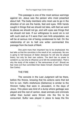 The Four-legged Angel -Scribe Valdemir
This passage is one of the most serious warnings
against sin. Jesus was the person who most preached
about hell. The body members who most use to go in the
direction of sin are the hands, feet and eyes. With hands
caught in things that we should not take, with feet we went
to places we should not go, and with eyes see things that
we should not look. If our willingness to avoid sin is not
with such zeal as if it were their own limb amputation, we
will be at serious risk of being condemned to hell. On the
relationship of sin to hell one writer commented this
passage from the book of Mark:
One point more than important has to be emphasized: the
text tells us that the conviction is the result of sin, exclusively. No one
is going to hell because of Satan (because he will also be played
there), but only for their own actions. The devil has no power to
condemn us, but only to influence us to fall into condemnation. That is
why the study of the subject is "the seriousness of sin": Should we
fear more evil than committed than Satan himself. (Assemble of God
San Carlos)
THE FIRE
The convicts in the Last Judgment will be there,
before the throne, knowing that his actions were that led
him to ruin. Hell's misfortune (Gehenna) is similar to the
Hinnom Valley that were in Jerusalem, in the days of
Jesus. This place was kind of a dump where garbage was
played and the rest of carrion, dead animals and criminals
rather than buried were thrown into the fire to be
consumed. Sulfur was played in place to keep the fire
[ 62 ]
 