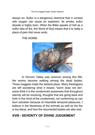 The Four-legged Angel -Scribe Valdemir
always on. Sulfur is a dangerous chemical that in contact
with oxygen can cause an explosion. Its smoke, sulfur
dioxide is highly toxic. When the Bible speaks of hell as a
sulfur lake of fire, the Word of God means that it is really a
place of pain that never ends.
THE WORM
In Hinnom Valley was common among this filth,
the worms become walking among the dead bodies.
Those maggots made the darkest place. Many theologians
are left wondering what it means "worm does not die";
some think it is the condemned awareness that throughout
eternity will be revolving, thoughts that are going back and
forth in the mind of the condemned, not conforming as can
blurt salvation because of miserable temporal pleasures. I
believe in the literalness of the animals as well as the fire
is too literal, and how the resurrected bodies are also real.
XVIII - SEVERITY OF DIVINE JUDGEMENT
[ 63 ]
 