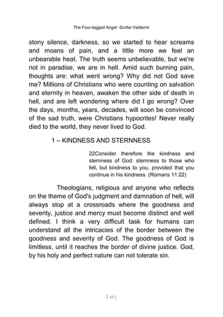 The Four-legged Angel -Scribe Valdemir
stony silence, darkness, so we started to hear screams
and moans of pain, and a little more we feel an
unbearable heat. The truth seems unbelievable, but we're
not in paradise, we are in hell. Amid such burning pain,
thoughts are: what went wrong? Why did not God save
me? Millions of Christians who were counting on salvation
and eternity in heaven, awaken the other side of death in
hell, and are left wondering where did I go wrong? Over
the days, months, years, decades, will soon be convinced
of the sad truth, were Christians hypocrites! Never really
died to the world, they never lived to God.
1 – KINDNESS AND STERNNESS
22Consider therefore the kindness and
sternness of God: sternness to those who
fell, but kindness to you, provided that you
continue in his kindness. (Romans 11:22)
Theologians, religious and anyone who reflects
on the theme of God's judgment and damnation of hell, will
always stop at a crossroads where the goodness and
severity, justice and mercy must become distinct and well
defined. I think a very difficult task for humans can
understand all the intricacies of the border between the
goodness and severity of God. The goodness of God is
limitless, until it reaches the border of divine justice. God,
by his holy and perfect nature can not tolerate sin.
[ 65 ]
 