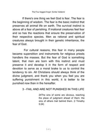 The Four-legged Angel -Scribe Valdemir
If there's one thing we feel God is fear. The fear is
the beginning of wisdom. The fear is the basic instinct that
preserves all animal life on earth. The survival instinct is
above all a fear of perishing. If irrational creatures feel fear
and so has the reactions that ensure the preservation of
their respective species. Men as rational and spiritual
creatures always brought in their genetic inheritance, the
fear of God.
For cultural reasons, this fear in many people
became superstition and instruments for religious priests
handlers the masses. But the fear of God is something
latent, that men are born with this instinct and must
preserve it and develop it in the form of respect and
devotion to serve as a moral brake to us to control the
tendency to sin. All Christians should always think of the
divine judgment, and thank you when you feel you are
suffering punishment in this world, it is better to be
punished now than in the hereafter.
3 - FAIL AND ARE NOT PUNISHED IN THIS LIFE
24The sins of some are obvious, reaching
the place of judgment ahead of them; the
sins of others trail behind them. (I Timothy
5:24)
[ 67 ]
 