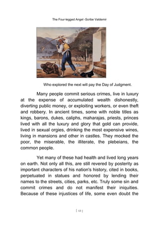 The Four-legged Angel -Scribe Valdemir
Who explored the next will pay the Day of Judgment.
Many people commit serious crimes, live in luxury
at the expense of accumulated wealth dishonestly,
diverting public money, or exploiting workers, or even theft
and robbery. In ancient times, some with noble titles as
kings, barons, dukes, caliphs, maharajas, priests, princes
lived with all the luxury and glory that gold can provide,
lived in sexual orgies, drinking the most expensive wines,
living in mansions and other in castles. They mocked the
poor, the miserable, the illiterate, the plebeians, the
common people.
Yet many of these had health and lived long years
on earth. Not only all this, are still revered by posterity as
important characters of his nation's history, cited in books,
perpetuated in statues and honored by lending their
names to the streets, cities, parks, etc. Truly some sin and
commit crimes and do not manifest their iniquities.
Because of these injustices of life, some even doubt the
[ 68 ]
 