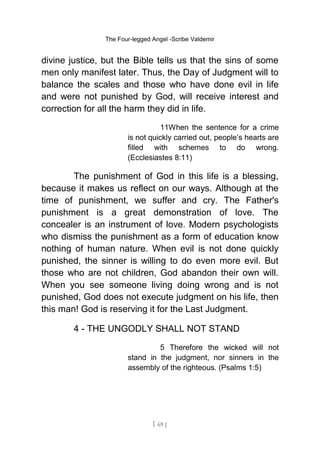 The Four-legged Angel -Scribe Valdemir
divine justice, but the Bible tells us that the sins of some
men only manifest later. Thus, the Day of Judgment will to
balance the scales and those who have done evil in life
and were not punished by God, will receive interest and
correction for all the harm they did in life.
11When the sentence for a crime
is not quickly carried out, people’s hearts are
filled with schemes to do wrong.
(Ecclesiastes 8:11)
The punishment of God in this life is a blessing,
because it makes us reflect on our ways. Although at the
time of punishment, we suffer and cry. The Father's
punishment is a great demonstration of love. The
concealer is an instrument of love. Modern psychologists
who dismiss the punishment as a form of education know
nothing of human nature. When evil is not done quickly
punished, the sinner is willing to do even more evil. But
those who are not children, God abandon their own will.
When you see someone living doing wrong and is not
punished, God does not execute judgment on his life, then
this man! God is reserving it for the Last Judgment.
4 - THE UNGODLY SHALL NOT STAND
5 Therefore the wicked will not
stand in the judgment, nor sinners in the
assembly of the righteous. (Psalms 1:5)
[ 69 ]
 