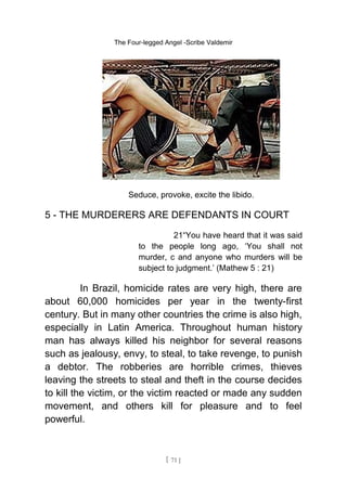 The Four-legged Angel -Scribe Valdemir
Seduce, provoke, excite the libido.
5 - THE MURDERERS ARE DEFENDANTS IN COURT
21“You have heard that it was said
to the people long ago, ‘You shall not
murder, c and anyone who murders will be
subject to judgment.’ (Mathew 5 : 21)
In Brazil, homicide rates are very high, there are
about 60,000 homicides per year in the twenty-first
century. But in many other countries the crime is also high,
especially in Latin America. Throughout human history
man has always killed his neighbor for several reasons
such as jealousy, envy, to steal, to take revenge, to punish
a debtor. The robberies are horrible crimes, thieves
leaving the streets to steal and theft in the course decides
to kill the victim, or the victim reacted or made any sudden
movement, and others kill for pleasure and to feel
powerful.
[ 71 ]
 