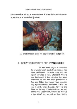 The Four-legged Angel -Scribe Valdemir
convince God of your repentance. A true demonstration of
repentance is to deliver justice.
All shed innocent blood will be punished on Judgment.
6 - GREATER SEVERITY FOR EVANGELIZED
20Then Jesus began to denounce
the towns in which most of his miracles had
been performed, because they did not
repent. 21“Woe to you, Chorazin! Woe to
you, Bethsaida! If the miracles that were
performed in you had been performed in
Tyre and Sidon, they would have repented
long ago in sackcloth and ashes. 22But I tell
you, it will be more bearable for Tyre and
Sidon on the day of judgment than for you.
23And you, Capernaum, will you be lifted up
to the skies? No, you will go down to the
[ 73 ]
 