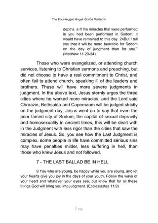 The Four-legged Angel -Scribe Valdemir
depths. a If the miracles that were performed
in you had been performed in Sodom, it
would have remained to this day. 24But I tell
you that it will be more bearable for Sodom
on the day of judgment than for you.”
(Matthew 11.20-24)
Those who were evangelized, or attending church
services, listening to Christian sermons and preaching, but
did not choose to have a real commitment to Christ, and
often fail to attend church, speaking ill of the leaders and
brothers. These will have more severe judgments in
judgment. In the above text, Jesus sternly urges the three
cities where he worked more miracles, and the Lord said
Chorazin, Bethsaida and Capernaum will be judged strictly
on the judgment day. Jesus went on to say that even the
poor famed city of Sodom, the capital of sexual depravity
and homosexuality in ancient times, this will be dealt with
in the Judgment with less rigor than the cities that saw the
miracles of Jesus. So, you see how the Last Judgment is
complex, some people in life have committed serious sins
may have penalties milder, less suffering in hell, than
those who knew Jesus and not followed.
7 - THE LAST BALLAD BE IN HELL
9 You who are young, be happy while you are young, and let
your hearts give you joy in the days of your youth. Follow the ways of
your heart and whatever your eyes see, but know that for all these
things God will bring you into judgment. (Ecclesiastes 11:9)
[ 74 ]
 