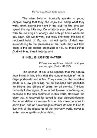 The Four-legged Angel -Scribe Valdemir
The wise Solomon ironically speaks to young
people, saying that they can enjoy life, doing what they
want, drink, spend the night in the club, to flirt, girls can
spend the night kissing. Do whatever you give will, if you
want to use drugs or energy, and only go home when the
day dawn. Go live in want, but know one thing, this kind of
nocturnal habit of life, such as evil spirits of darkness,
surrendering to the pleasures of the flesh, they will take
them to the last ballad, organized in hell. All these things
God will bring thee into judgment.
8 - HELL IS JUSTICE MATTER
137You are righteous, Jahveh, and your
laws are right. (Psalm 119:137)
The offense of sin is so serious, that the natural
man living in sin, think that the condemnation of hell is
disproportionate and unfair. They claim that the mistakes
made in a few years can not be punished with penalties
for billions and billions of years, for all eternity. Thinking
humanly I also agree. Burn in hell forever is suffering too
because of the sins committed in this world. However, the
glory that is reserved for saved is also disproportionate.
Someone delivers a miserable short life a few decades to
serve God, and as a reward gain eternal life next to God to
live with all the pleasures of the heavenly world, never to
suffer, cry, or go through hardship.
[ 75 ]
 
