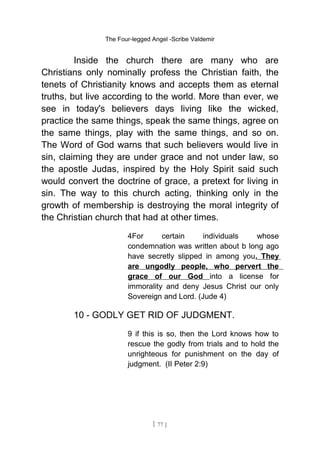 The Four-legged Angel -Scribe Valdemir
Inside the church there are many who are
Christians only nominally profess the Christian faith, the
tenets of Christianity knows and accepts them as eternal
truths, but live according to the world. More than ever, we
see in today's believers days living like the wicked,
practice the same things, speak the same things, agree on
the same things, play with the same things, and so on.
The Word of God warns that such believers would live in
sin, claiming they are under grace and not under law, so
the apostle Judas, inspired by the Holy Spirit said such
would convert the doctrine of grace, a pretext for living in
sin. The way to this church acting, thinking only in the
growth of membership is destroying the moral integrity of
the Christian church that had at other times.
4For certain individuals whose
condemnation was written about b long ago
have secretly slipped in among you. They
are ungodly people, who pervert the
grace of our God into a license for
immorality and deny Jesus Christ our only
Sovereign and Lord. (Jude 4)
10 - GODLY GET RID OF JUDGMENT.
9 if this is so, then the Lord knows how to
rescue the godly from trials and to hold the
unrighteous for punishment on the day of
judgment. (II Peter 2:9)
[ 77 ]
 