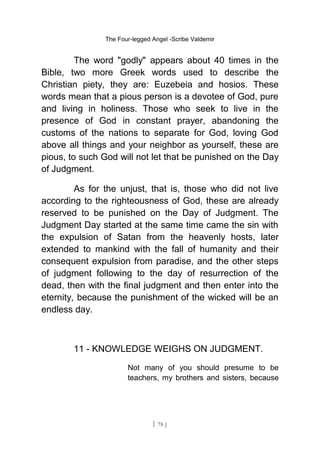 The Four-legged Angel -Scribe Valdemir
The word "godly" appears about 40 times in the
Bible, two more Greek words used to describe the
Christian piety, they are: Euzebeia and hosios. These
words mean that a pious person is a devotee of God, pure
and living in holiness. Those who seek to live in the
presence of God in constant prayer, abandoning the
customs of the nations to separate for God, loving God
above all things and your neighbor as yourself, these are
pious, to such God will not let that be punished on the Day
of Judgment.
As for the unjust, that is, those who did not live
according to the righteousness of God, these are already
reserved to be punished on the Day of Judgment. The
Judgment Day started at the same time came the sin with
the expulsion of Satan from the heavenly hosts, later
extended to mankind with the fall of humanity and their
consequent expulsion from paradise, and the other steps
of judgment following to the day of resurrection of the
dead, then with the final judgment and then enter into the
eternity, because the punishment of the wicked will be an
endless day.
11 - KNOWLEDGE WEIGHS ON JUDGMENT.
Not many of you should presume to be
teachers, my brothers and sisters, because
[ 78 ]
 