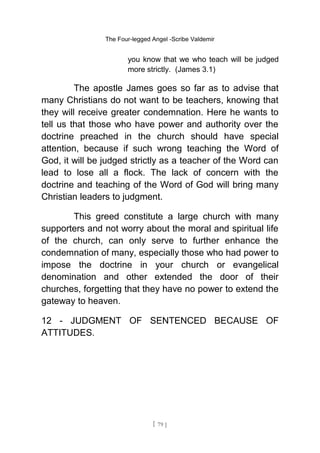 The Four-legged Angel -Scribe Valdemir
you know that we who teach will be judged
more strictly. (James 3.1)
The apostle James goes so far as to advise that
many Christians do not want to be teachers, knowing that
they will receive greater condemnation. Here he wants to
tell us that those who have power and authority over the
doctrine preached in the church should have special
attention, because if such wrong teaching the Word of
God, it will be judged strictly as a teacher of the Word can
lead to lose all a flock. The lack of concern with the
doctrine and teaching of the Word of God will bring many
Christian leaders to judgment.
This greed constitute a large church with many
supporters and not worry about the moral and spiritual life
of the church, can only serve to further enhance the
condemnation of many, especially those who had power to
impose the doctrine in your church or evangelical
denomination and other extended the door of their
churches, forgetting that they have no power to extend the
gateway to heaven.
12 - JUDGMENT OF SENTENCED BECAUSE OF
ATTITUDES.
[ 79 ]
 