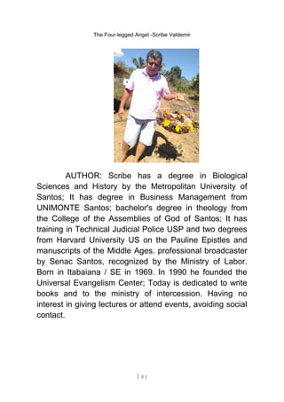 The Four-legged Angel -Scribe Valdemir
AUTHOR: Scribe has a degree in Biological
Sciences and History by the Metropolitan University of
Santos; It has degree in Business Management from
UNIMONTE Santos; bachelor's degree in theology from
the College of the Assemblies of God of Santos; It has
training in Technical Judicial Police USP and two degrees
from Harvard University US on the Pauline Epistles and
manuscripts of the Middle Ages. professional broadcaster
by Senac Santos, recognized by the Ministry of Labor.
Born in Itabaiana / SE in 1969. In 1990 he founded the
Universal Evangelism Center; Today is dedicated to write
books and to the ministry of intercession. Having no
interest in giving lectures or attend events, avoiding social
contact.
[ 8 ]
 