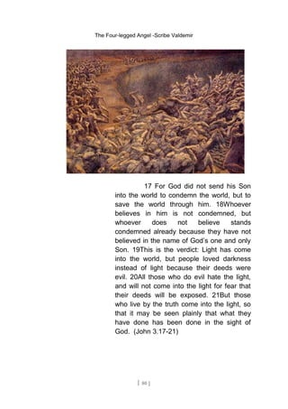 The Four-legged Angel -Scribe Valdemir
17 For God did not send his Son
into the world to condemn the world, but to
save the world through him. 18Whoever
believes in him is not condemned, but
whoever does not believe stands
condemned already because they have not
believed in the name of God’s one and only
Son. 19This is the verdict: Light has come
into the world, but people loved darkness
instead of light because their deeds were
evil. 20All those who do evil hate the light,
and will not come into the light for fear that
their deeds will be exposed. 21But those
who live by the truth come into the light, so
that it may be seen plainly that what they
have done has been done in the sight of
God. (John 3.17-21)
[ 80 ]
 