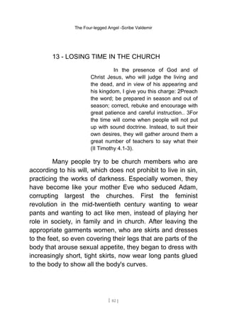 The Four-legged Angel -Scribe Valdemir
13 - LOSING TIME IN THE CHURCH
In the presence of God and of
Christ Jesus, who will judge the living and
the dead, and in view of his appearing and
his kingdom, I give you this charge: 2Preach
the word; be prepared in season and out of
season; correct, rebuke and encourage with
great patience and careful instruction.. 3For
the time will come when people will not put
up with sound doctrine. Instead, to suit their
own desires, they will gather around them a
great number of teachers to say what their
(II Timothy 4.1-3).
Many people try to be church members who are
according to his will, which does not prohibit to live in sin,
practicing the works of darkness. Especially women, they
have become like your mother Eve who seduced Adam,
corrupting largest the churches. First the feminist
revolution in the mid-twentieth century wanting to wear
pants and wanting to act like men, instead of playing her
role in society, in family and in church. After leaving the
appropriate garments women, who are skirts and dresses
to the feet, so even covering their legs that are parts of the
body that arouse sexual appetite, they began to dress with
increasingly short, tight skirts, now wear long pants glued
to the body to show all the body's curves.
[ 82 ]
 