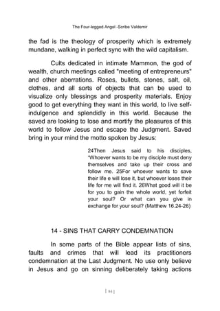 The Four-legged Angel -Scribe Valdemir
the fad is the theology of prosperity which is extremely
mundane, walking in perfect sync with the wild capitalism.
Cults dedicated in intimate Mammon, the god of
wealth, church meetings called "meeting of entrepreneurs"
and other aberrations. Roses, bullets, stones, salt, oil,
clothes, and all sorts of objects that can be used to
visualize only blessings and prosperity materials. Enjoy
good to get everything they want in this world, to live self-
indulgence and splendidly in this world. Because the
saved are looking to lose and mortify the pleasures of this
world to follow Jesus and escape the Judgment. Saved
bring in your mind the motto spoken by Jesus:
24Then Jesus said to his disciples,
“Whoever wants to be my disciple must deny
themselves and take up their cross and
follow me. 25For whoever wants to save
their life e will lose it, but whoever loses their
life for me will find it. 26What good will it be
for you to gain the whole world, yet forfeit
your soul? Or what can you give in
exchange for your soul? (Matthew 16.24-26)
14 - SINS THAT CARRY CONDEMNATION
In some parts of the Bible appear lists of sins,
faults and crimes that will lead its practitioners
condemnation at the Last Judgment. No use only believe
in Jesus and go on sinning deliberately taking actions
[ 84 ]
 