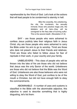 The Four-legged Angel -Scribe Valdemir
reprehensible by the Word of God. Let's look at the actions
that will lead people to be condemned to eternity in hell:
8But the cowardly, the unbelieving,
the vile, the murderers, the sexually
immoral, those who practice magic arts, the
idolaters and all liars—they will be
consigned to the fiery lake of burning sulfur.
This is the second death. (Revelation 21.8)
SHY - are those people who were ashamed to
confess Jesus publicly take their religious faith in Jesus
Christ; shy are those people who were ashamed to carry
the Bible under his arm to go to worship. Timid are those
who dare not preach Jesus to their friends and relatives;
Timid are those who failed to follow Jesus for fear of
reprisals in their work, in your country and your family.
UNBELIEVERS - This class of people who will be
thrown into the lake of fire are those who did not believe
that Jesus was the only Savior of the world; Unbelievers
are those who did not believe that the Bible was the Word
of God. Unbelievers are also those believers who were not
willing to obey the Word of God, just confess to be of the
mouth a Christian, but did not have enough faith to obey
the commandments.
ABOMINABLE - A number of uses and customs is
classified in the Bible with the abominable adjective, this
adjective is used to describe something that is highly
disgusting, let's list them:
[ 85 ]
 