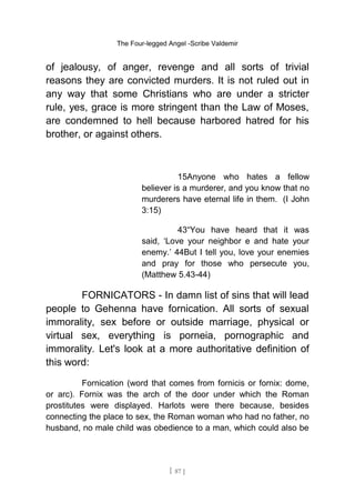 The Four-legged Angel -Scribe Valdemir
of jealousy, of anger, revenge and all sorts of trivial
reasons they are convicted murders. It is not ruled out in
any way that some Christians who are under a stricter
rule, yes, grace is more stringent than the Law of Moses,
are condemned to hell because harbored hatred for his
brother, or against others.
15Anyone who hates a fellow
believer is a murderer, and you know that no
murderers have eternal life in them. (I John
3:15)
43“You have heard that it was
said, ‘Love your neighbor e and hate your
enemy.’ 44But I tell you, love your enemies
and pray for those who persecute you,
(Matthew 5.43-44)
FORNICATORS - In damn list of sins that will lead
people to Gehenna have fornication. All sorts of sexual
immorality, sex before or outside marriage, physical or
virtual sex, everything is porneia, pornographic and
immorality. Let's look at a more authoritative definition of
this word:
Fornication (word that comes from fornicis or fornix: dome,
or arc). Fornix was the arch of the door under which the Roman
prostitutes were displayed. Harlots were there because, besides
connecting the place to sex, the Roman woman who had no father, no
husband, no male child was obedience to a man, which could also be
[ 87 ]
 