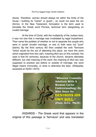 The Four-legged Angel -Scribe Valdemir
slaves. Therefore, women should always be within the limits of the
house / building its "owner" or guard - so could not pass the arc
(fornix). In the New Testament, fornication is the term used to
translate the Greek word Porneia, technical term designating an
invalid marriage.
At the time of Christ, with the multiplicity of the Judean laws,
it was not rare that a marriage was invalidated by legal impediment.
Then came the problem of whether or not to separate the couple who
were in zonah (invalid marriage, or one or both were not "pure"
(blank). By the third century AD then created the verb "fornicare
"which would be the act of attending this place. we have this word
which originated from the Latin, meaning illicit sex (in this context). the
case is that for centuries, because of the church, became delicately
different, but vital meaning of the word. the meaning of illicit sex was
supposed to practice sex before or outside of marriage. the word
illegal means immorality, or what is otherwise the laws. (Wikipedia,
accessed on 02/04 / 2015)
WIZARDS - The Greek word that appears in the
original of this passage is 'farmacoi' and was translated
[ 88 ]
 