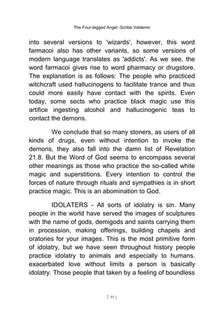 The Four-legged Angel -Scribe Valdemir
into several versions to 'wizards', however, this word
farmacoi also has other variants, so some versions of
modern language translates as 'addicts'. As we see, the
word farmacoi gives rise to word pharmacy or drugstore.
The explanation is as follows: The people who practiced
witchcraft used hallucinogens to facilitate trance and thus
could more easily have contact with the spirits. Even
today, some sects who practice black magic use this
artifice ingesting alcohol and hallucinogenic teas to
contact the demons.
We conclude that so many stoners, as users of all
kinds of drugs, even without intention to invoke the
demons, they also fall into the damn list of Revelation
21.8. But the Word of God seems to encompass several
other meanings as those who practice the so-called white
magic and superstitions. Every intention to control the
forces of nature through rituals and sympathies is in short
practice magic. This is an abomination to God.
IDOLATERS - All sorts of idolatry is sin. Many
people in the world have served the images of sculptures
with the name of gods, demigods and saints carrying them
in procession, making offerings, building chapels and
oratories for your images. This is the most primitive form
of idolatry, but we have seen throughout history people
practice idolatry to animals and especially to humans.
exacerbated love without limits a person is basically
idolatry. Those people that taken by a feeling of boundless
[ 89 ]
 
