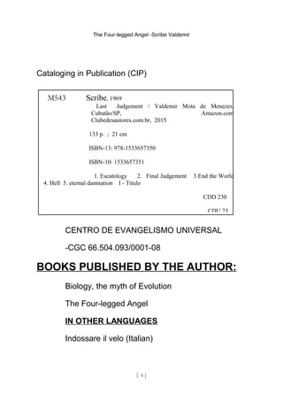 The Four-legged Angel -Scribe Valdemir
Cataloging in Publication (CIP)
CENTRO DE EVANGELISMO UNIVERSAL
-CGC 66.504.093/0001-08
BOOKS PUBLISHED BY THE AUTHOR:
Biology, the myth of Evolution
The Four-legged Angel
IN OTHER LANGUAGES
Indossare il velo (Italian)
[ 9 ]
M543 Scribe, 1969
Last Judgement / Valdemir Mota de Menezes,
Cubatão/SP, Amazon.com
Clubedesautores.com.br, 2015
133 p. ; 21 cm
ISBN-13: 978-1533657350
ISBN-10: 1533657351
1. Escatology 2. Final Judgement 3.End the World
4. Hell 5. eternal damnation I - Titulo
CDD 230
CDU 23
 