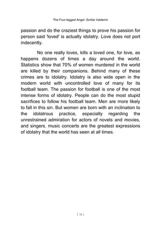 The Four-legged Angel -Scribe Valdemir
passion and do the craziest things to prove his passion for
person said 'loved' is actually idolatry. Love does not port
indecently.
No one really loves, kills a loved one, for love, as
happens dozens of times a day around the world.
Statistics show that 70% of women murdered in the world
are killed by their companions. Behind many of these
crimes are to idolatry. Idolatry is also wide open in the
modern world with uncontrolled love of many for its
football team. The passion for football is one of the most
intense forms of idolatry. People can do the most stupid
sacrifices to follow his football team. Men are more likely
to fall in this sin. But women are born with an inclination to
the idolatrous practice, especially regarding the
unrestrained admiration for actors of novels and movies,
and singers. music concerts are the greatest expressions
of idolatry that the world has seen at all times.
[ 90 ]
 