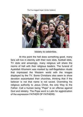 The Four-legged Angel -Scribe Valdemir
Idolatry to celebrities.
At this point the hell does something good, many
fans will live in eternity with their rock idols, football idols,
TV idols and amazingly, many religious will share the
rooms of hell with their religious leaders. The funeral of
Ayatollah Khomeini was marked by self-flagellation rituals
that impressed the Western world with the images
displayed by the TV. Some Christians also seem to show
devotion exacerbated their churches, thinking that if the
believer is not that name is not saved. Overriding his
religious authority to Jesus Christ, the only Way to the
Father. Call a human being "Pope" is an offense against
God and idolatry. The Pope word is Latin for agglutination
of the expression FATHER OF FATHERS.
[ 91 ]
 