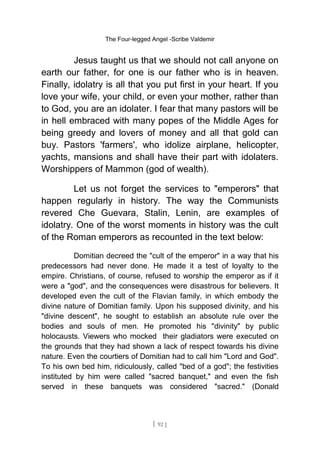 The Four-legged Angel -Scribe Valdemir
Jesus taught us that we should not call anyone on
earth our father, for one is our father who is in heaven.
Finally, idolatry is all that you put first in your heart. If you
love your wife, your child, or even your mother, rather than
to God, you are an idolater. I fear that many pastors will be
in hell embraced with many popes of the Middle Ages for
being greedy and lovers of money and all that gold can
buy. Pastors 'farmers', who idolize airplane, helicopter,
yachts, mansions and shall have their part with idolaters.
Worshippers of Mammon (god of wealth).
Let us not forget the services to "emperors" that
happen regularly in history. The way the Communists
revered Che Guevara, Stalin, Lenin, are examples of
idolatry. One of the worst moments in history was the cult
of the Roman emperors as recounted in the text below:
Domitian decreed the "cult of the emperor" in a way that his
predecessors had never done. He made it a test of loyalty to the
empire. Christians, of course, refused to worship the emperor as if it
were a "god", and the consequences were disastrous for believers. It
developed even the cult of the Flavian family, in which embody the
divine nature of Domitian family. Upon his supposed divinity, and his
"divine descent", he sought to establish an absolute rule over the
bodies and souls of men. He promoted his "divinity" by public
holocausts. Viewers who mocked their gladiators were executed on
the grounds that they had shown a lack of respect towards his divine
nature. Even the courtiers of Domitian had to call him "Lord and God".
To his own bed him, ridiculously, called "bed of a god"; the festivities
instituted by him were called "sacred banquet," and even the fish
served in these banquets was considered "sacred." (Donald
[ 92 ]
 