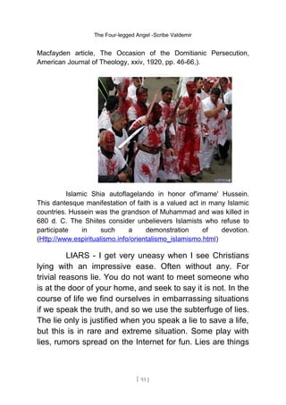 The Four-legged Angel -Scribe Valdemir
Macfayden article, The Occasion of the Domitianic Persecution,
American Journal of Theology, xxiv, 1920, pp. 46-66,).
Islamic Shia autoflagelando in honor of'imame' Hussein.
This dantesque manifestation of faith is a valued act in many Islamic
countries. Hussein was the grandson of Muhammad and was killed in
680 d. C. The Shiites consider unbelievers Islamists who refuse to
participate in such a demonstration of devotion.
(Http://www.espiritualismo.info/orientalismo_islamismo.html)
LIARS - I get very uneasy when I see Christians
lying with an impressive ease. Often without any. For
trivial reasons lie. You do not want to meet someone who
is at the door of your home, and seek to say it is not. In the
course of life we find ourselves in embarrassing situations
if we speak the truth, and so we use the subterfuge of lies.
The lie only is justified when you speak a lie to save a life,
but this is in rare and extreme situation. Some play with
lies, rumors spread on the Internet for fun. Lies are things
[ 93 ]
 