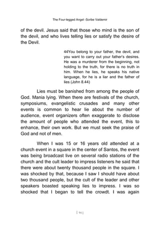 The Four-legged Angel -Scribe Valdemir
of the devil. Jesus said that those who mind is the son of
the devil, and who lives telling lies or satisfy the desire of
the Devil.
44You belong to your father, the devil, and
you want to carry out your father’s desires.
He was a murderer from the beginning, not
holding to the truth, for there is no truth in
him. When he lies, he speaks his native
language, for he is a liar and the father of
lies (John 8.44)
Lies must be banished from among the people of
God. Mania lying. When there are festivals of the church,
symposiums, evangelistic crusades and many other
events is common to hear lie about the number of
audience, event organizers often exaggerate to disclose
the amount of people who attended the event, this to
enhance, their own work. But we must seek the praise of
God and not of men.
When I was 15 or 16 years old attended at a
church event in a square in the center of Santos, the event
was being broadcast live on several radio stations of the
church and the cult leader to impress listeners he said that
there were about twenty thousand people in the square. I
was shocked by that, because I saw I should have about
two thousand people, but the cult of the leader and other
speakers boasted speaking lies to impress. I was so
shocked that I began to tell the crowdt. I was again
[ 94 ]
 