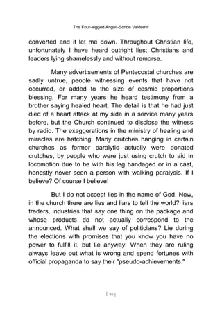 The Four-legged Angel -Scribe Valdemir
converted and it let me down. Throughout Christian life,
unfortunately I have heard outright lies; Christians and
leaders lying shamelessly and without remorse.
Many advertisements of Pentecostal churches are
sadly untrue, people witnessing events that have not
occurred, or added to the size of cosmic proportions
blessing. For many years he heard testimony from a
brother saying healed heart. The detail is that he had just
died of a heart attack at my side in a service many years
before, but the Church continued to disclose the witness
by radio. The exaggerations in the ministry of healing and
miracles are hatching. Many crutches hanging in certain
churches as former paralytic actually were donated
crutches, by people who were just using crutch to aid in
locomotion due to be with his leg bandaged or in a cast,
honestly never seen a person with walking paralysis. If I
believe? Of course I believe!
But I do not accept lies in the name of God. Now,
in the church there are lies and liars to tell the world? liars
traders, industries that say one thing on the package and
whose products do not actually correspond to the
announced. What shall we say of politicians? Lie during
the elections with promises that you know you have no
power to fulfill it, but lie anyway. When they are ruling
always leave out what is wrong and spend fortunes with
official propaganda to say their "pseudo-achievements."
[ 95 ]
 