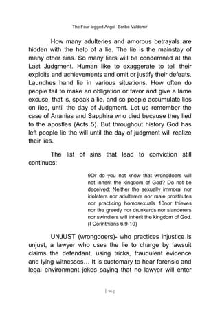 The Four-legged Angel -Scribe Valdemir
How many adulteries and amorous betrayals are
hidden with the help of a lie. The lie is the mainstay of
many other sins. So many liars will be condemned at the
Last Judgment. Human like to exaggerate to tell their
exploits and achievements and omit or justify their defeats.
Launches hand lie in various situations. How often do
people fail to make an obligation or favor and give a lame
excuse, that is, speak a lie, and so people accumulate lies
on lies, until the day of Judgment. Let us remember the
case of Ananias and Sapphira who died because they lied
to the apostles (Acts 5). But throughout history God has
left people lie the will until the day of judgment will realize
their lies.
The list of sins that lead to conviction still
continues:
9Or do you not know that wrongdoers will
not inherit the kingdom of God? Do not be
deceived: Neither the sexually immoral nor
idolaters nor adulterers nor male prostitutes
nor practicing homosexuals 10nor thieves
nor the greedy nor drunkards nor slanderers
nor swindlers will inherit the kingdom of God.
(I Corinthians 6.9-10)
UNJUST (wrongdoers)- who practices injustice is
unjust, a lawyer who uses the lie to charge by lawsuit
claims the defendant, using tricks, fraudulent evidence
and lying witnesses… It is customary to hear forensic and
legal environment jokes saying that no lawyer will enter
[ 96 ]
 