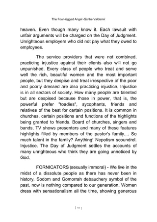 The Four-legged Angel -Scribe Valdemir
heaven. Even though many know it. Each lawsuit with
unfair arguments will be charged on the Day of Judgment.
Unrighteous employers who did not pay what they owed to
employees.
The service providers that were not combined,
practicing injustice against their clients also will not go
unpunished. Every class of people who treat and serve
well the rich, beautiful women and the most important
people, but they despise and treat irrespective of the poor
and poorly dressed are also practicing injustice. Injustice
is in all sectors of society. How many people are talented
but are despised because those in power, that is, the
powerful prefer "toadies", sycophants, friends and
relatives of the best for certain positions. It is common in
churches, certain positions and functions of the highlights
being granted to friends. Board of churches, singers and
bands, TV shows presenters and many of these features
highlights filled by members of the pastor's family.... So
much talent in the family? Anything! Nepotism scoundrel.
Injustice. The Day of Judgment settles the accounts of
many unrighteous who think they are going unnoticed by
God.
FORNICATORS (sexually immoral) - We live in the
midst of a dissolute people as there has never been in
history. Sodom and Gomorrah debauchery symbol of the
past, now is nothing compared to our generation. Women
dress with sensationalism all the time, showing generous
[ 97 ]
 