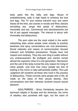 The Four-legged Angel -Scribe Valdemir
body parts like the belly and legs. Abuse of
embellishments, walk in high heels to enhance the butt
and legs. The TV and cinema transmit racy and warm
kisses all the time, sex scenes in novels and films; dances
simulating sex, songs that speak of debauchery,
immorality and sex. Commercial and advertisements are
full of sex appeal messages. The internet is abuzz with
immorality and debauchery.
The porn sites are the most visited in the world;
networking sites where people meet virtually to practice
lewdness and spicy conversations are viral phenomena.
Social networks and means of communication favored
indecent and forbidden processions. People have lost
respect and modesty. They kiss and cling in public without
any embarrassment. Be profligate and wanton turned
almost the supreme virtue of a lost generation. Narcissism
and the cult of the body turned the only reason for living of
many people. Just look how many people are sick of
looking in the mirror or take self-portraits (selfie). The Last
Judgment will condemn all those who lived in the practice
of debauchery. These convicts were people who in life, all
made on the basis of their sexual desires, their
conversations and their interests revolved around sexual
pleasure.
ADULTERERS - Since Christianity became the
dominant religion in Europe and the Americas, the crime
of adultery was punished with rigor, but the wave of
[ 98 ]
 