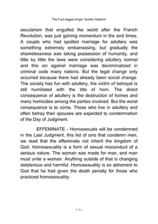 The Four-legged Angel -Scribe Valdemir
secularism that engulfed the world after the French
Revolution, was just gaining momentum in the end times.
A couple who had spotted marriage for adultery was
something extremely embarrassing, but gradually the
shamelessness was taking possession of humanity, and
little by little the laws were considering adultery normal
and this sin against marriage was decriminalized in
criminal code many nations. But the legal change only
occurred because there had already been social change.
The society has fun with adultery, the victim of betrayal is
still humiliated with the title of horn. The direct
consequence of adultery is the destruction of homes and
many homicides among the parties involved. But the worst
consequence is to come. Those who live in adultery and
often betray their spouses are expected to condemnation
of the Day of Judgment.
EFFEMINATE - Homosexuals will be condemned
in the Last Judgment, this list of sins that condemn men,
we read that the effeminate not inherit the kingdom of
God. Homosexuality is a form of sexual misconduct of a
serious nature. The woman was made for man, and man
must unite a woman. Anything outside of that is changing
deleterious and harmful. Homosexuality is so abhorrent to
God that he had given the death penalty for those who
practiced homosexuality:
[ 99 ]
 