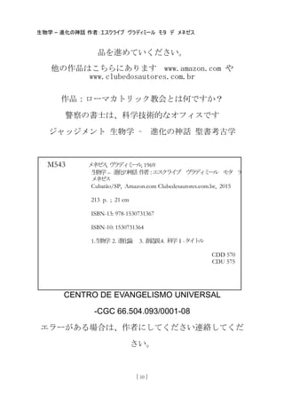 生物学 – 進化の神話 作者：エスクライブ ヴラディミール モタ デ メネゼス
[ 10 ]
品を進めていください。
他の作品はこちらにあります www.amazon.com や
www.clubedosautores.com.br
作品：ローマカトリック教会とは何ですか？
警察の書士は、科学技術的なオフィスです
ジャッジメント 生物学 – 進化の神話 聖書考古学
CENTRO DE EVANGELISMO UNIVERSAL
-CGC 66.504.093/0001-08
エラーがある場合は、作者にしてください連絡してくだ
さい。
M543 メネゼス, ヴラディミール, 1969
生物学 – 進化の神話 作者：エスクライブ ヴラディミール モタ デ
メネゼス
Cubatão/SP, Amazon.com Clubedesautores.com.br, 2015
213 p. ; 21 cm
ISBN-13: 978-1530731367
ISBN-10: 1530731364
1.生物学 2. 進化論 3. 創造説4. 科学 I -タイトル
CDD 570
CDU 575
 
