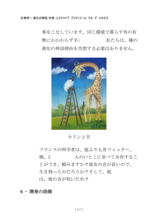 生物学 – 進化の神話 作者：エスクライブ ヴラディミール モタ デ メネゼス
[ 117 ]
事をこなしています。同じ環境で暮らす角の有
無にかかわらず羊; 私たちは、種の
進化の神話理由を空想する必要はありません。
キリンと羊
フランスの科学者は、他よりも各フィッター、
側、2 人のいとこに並べて共存するこ
とができ、頼みますか？彼女の首が長いので、
生き残ったのだろうか？そして、他
は、彼の首が短いため？
6 - 開発の段階
 