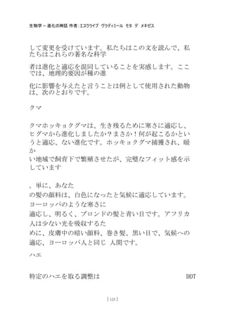 生物学 – 進化の神話 作者：エスクライブ ヴラディミール モタ デ メネゼス
[ 125 ]
して変更を受けています。私たちはこの文を読んで、私
たちはこれらの著名な科学
者は進化と適応を混同していることを実感します。ここ
では、地理的要因が種の進
化に影響を与えたと言うことは例として使用された動物
は、次のとおりです。
クマ
クマホッキョクグマは、生き残るために寒さに適応し、
ヒグマから進化しましたか？まさか！何が起こるかとい
うと適応、ない進化です。ホッキョクグマ捕獲され、暖
か
い地域で飼育下で繁殖させたが、完璧なフィット感を示
しています
。卖に、あなた
の髪の顔料は、白色になったと気候に適応しています。
ヨーロッパのような寒さに
適応し、明るく、ブロンドの髪と青い目です。アフリカ
人は尐ない光を吸収するた
めに、皮膚中の暗い顔料、巻き髪、黒い目で、気候への
適応、ヨーロッパ人と同じ 人間です。
ハエ
特定のハエを取る調整は DDT
 