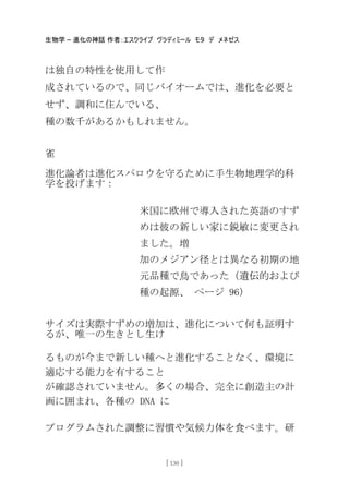 生物学 – 進化の神話 作者：エスクライブ ヴラディミール モタ デ メネゼス
[ 130 ]
は独自の特性を使用して作
成されているので、同じバイオームでは、進化を必要と
せず、調和に住んでいる、
種の数千があるかもしれません。
雀
進化論者は進化スパロウを守るために手生物地理学的科
学を投げます：
米国に欧州で導入された英語のすず
めは彼の新しい家に鋭敏に変更され
ました。増
加のメジアン径とは異なる初期の地
元品種で鳥であった（遺伝的および
種の起源、 ページ 96）
サイズは実際すずめの増加は、進化について何も証明す
るが、唯一の生きとし生け
るものが今まで新しい種へと進化することなく、環境に
適応する能力を有すること
が確認されていません。多くの場合、完全に創造主の計
画に囲まれ、各種の DNA に
プログラムされた調整に習慣や気候力体を食べます。研
 