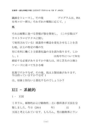 生物学 – 進化の神話 作者：エスクライブ ヴラディミール モタ デ メネゼス
[ 132 ]
繊維をトレースし、その後 プログラムは、DNA
を再コピー挿入」それぞれの種類に応じて。」
馬
それは頻繁に食べる習慣が顎を開発し、（この引数はア
ウストラロピテクスに関し
て使用されている）頭蓋骨の構造を変化させることを含
む他、以上の特定の種の生
存に有利に働くと主張進化論の文を読み取ります。しか
し、1 は馬や牛について何を
締結する必要がありますか？彼らは、同じ芝生の上側と
フィードに並べて生きる哺
乳類ですか？なぜ、その後、馬は上顎切歯があります。
牛は持っていますか？なぜ 1
は、切歯と別ないと進化するのでしょうか？
XII - 系統的
1 – 王国
ミネラル、植物性および動物性：古い教科書が王国を分
類しました。今日（2014 年） は 5
王国と考えられています。もちろん、男は動物界にラン
 