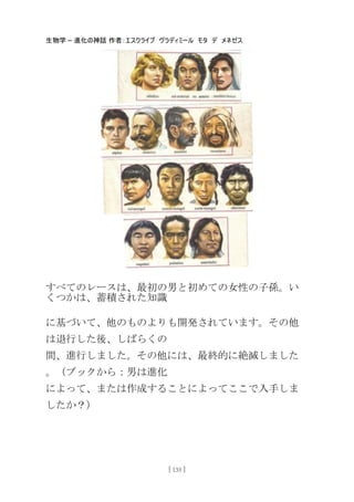 生物学 – 進化の神話 作者：エスクライブ ヴラディミール モタ デ メネゼス
[ 135 ]
すべてのレースは、最初の男と初めての女性の子孫。い
くつかは、蓄積された知識
に基づいて、他のものよりも開発されています。その他
は退行した後、しばらくの
間、進行しました。その他には、最終的に絶滅しました
。（ブックから：男は進化
によって、または作成することによってここで入手しま
したか？）
 