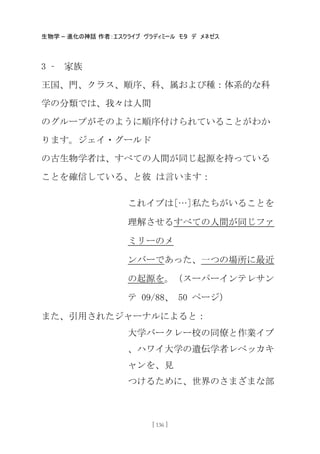 生物学 – 進化の神話 作者：エスクライブ ヴラディミール モタ デ メネゼス
[ 136 ]
3 – 家族
王国、門、クラス、順序、科、属および種：体系的な科
学の分類では、我々は人間
のグループがそのように順序付けられていることがわか
ります。ジェイ・グールド
の古生物学者は、すべての人間が同じ起源を持っている
ことを確信している、と彼 は言います：
これイブは[…]私たちがいることを
理解させるすべての人間が同じファ
ミリーのメ
ンバーであった、一つの場所に最近
の起源を。（スーパーインテレサン
テ 09/88、 50 ページ）
また、引用されたジャーナルによると：
大学バークレー校の同僚と作業イブ
、ハワイ大学の遺伝学者レベッカキ
ャンを、見
つけるために、世界のさまざまな部
 
