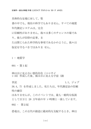 生物学 – 進化の神話 作者：エスクライブ ヴラディミール モタ デ メネゼス
[ 144 ]
具体的な足場に対して、聖
書の中でも、現在の科学でもありません。すべての地質
年代測定システムは、完全
に信頼性がありません。我々は多くのチャンスの場であ
り、彼らが信仰の記事、ま
たは閉じられた科学的な事項であるかのように、我々は
仮定を守るべきではありま せん。
1 - 地質学
001 - 第１紀
神は目に見えない霊的存在（コロサイ
1:16）作成した後、彼は目に見える宇宙（創
世記 1.1、ジョブ
38.4、7）を作成しました。私たちは、年代測定法の信頼
性の確信
はありませんが、このイベントでは、最も一般的な仮説
として百万と 20 万年前の早 い時期と一致しています。
002 – 第２紀
恐竜は、この古代の創造に絶対的な支配するとき、神は
 